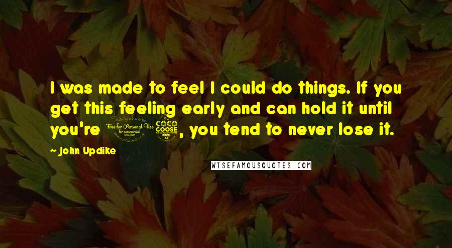 John Updike Quotes: I was made to feel I could do things. If you get this feeling early and can hold it until you're 15, you tend to never lose it.