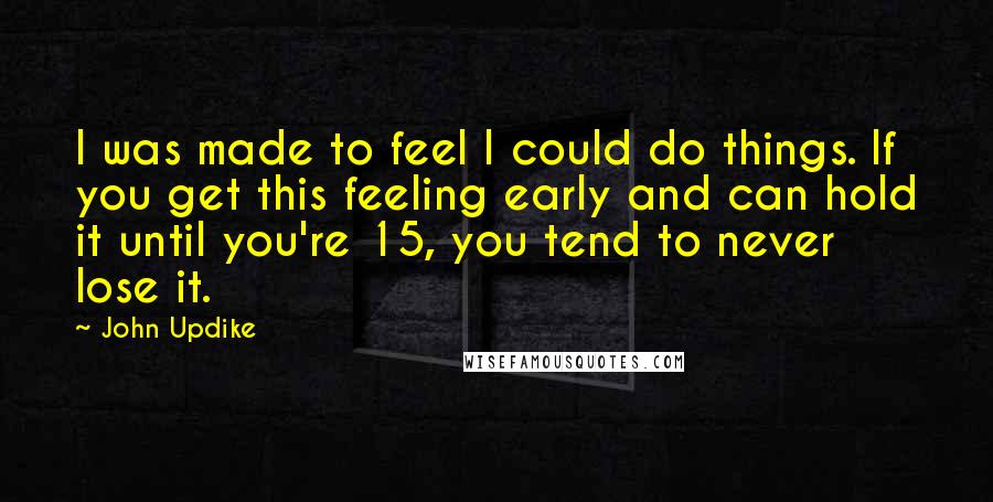 John Updike Quotes: I was made to feel I could do things. If you get this feeling early and can hold it until you're 15, you tend to never lose it.