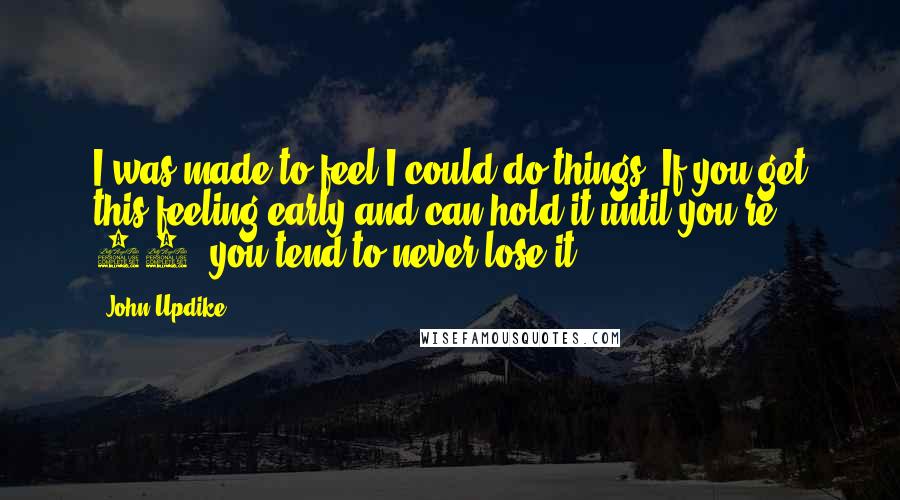 John Updike Quotes: I was made to feel I could do things. If you get this feeling early and can hold it until you're 15, you tend to never lose it.
