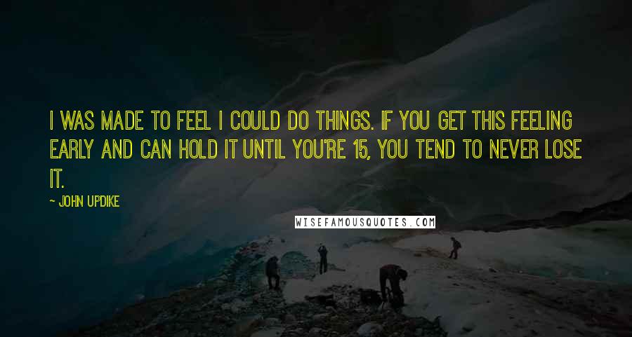 John Updike Quotes: I was made to feel I could do things. If you get this feeling early and can hold it until you're 15, you tend to never lose it.