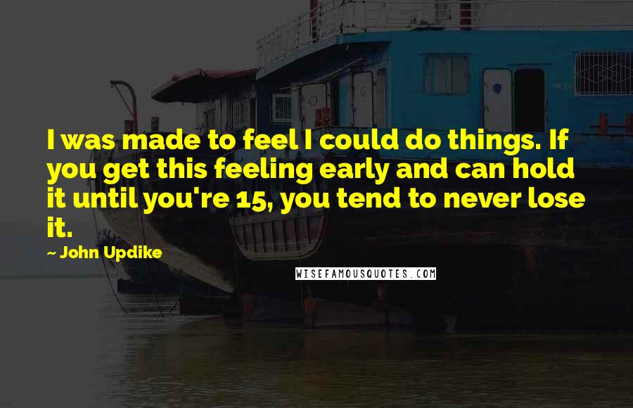 John Updike Quotes: I was made to feel I could do things. If you get this feeling early and can hold it until you're 15, you tend to never lose it.