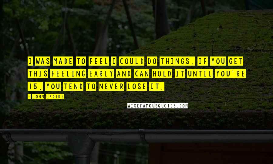 John Updike Quotes: I was made to feel I could do things. If you get this feeling early and can hold it until you're 15, you tend to never lose it.