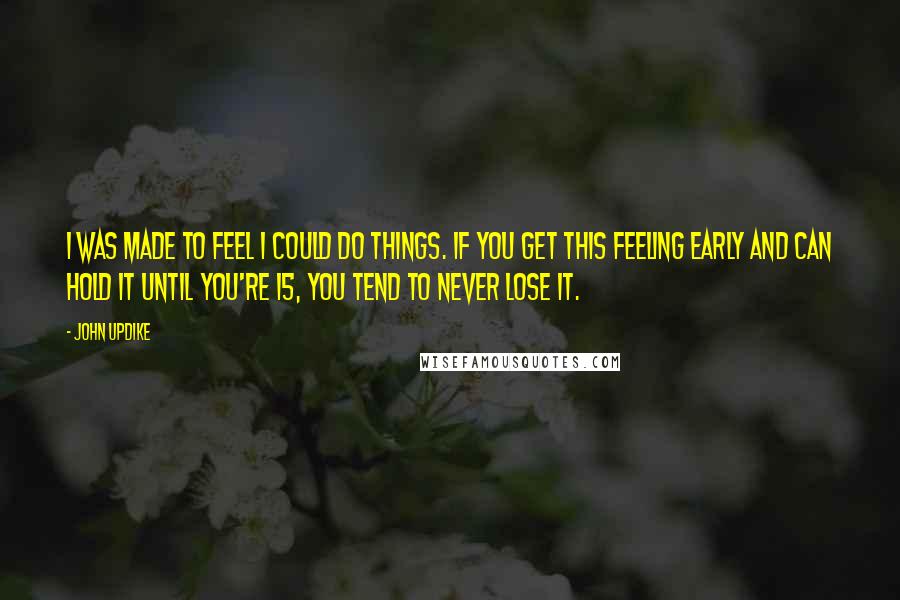 John Updike Quotes: I was made to feel I could do things. If you get this feeling early and can hold it until you're 15, you tend to never lose it.
