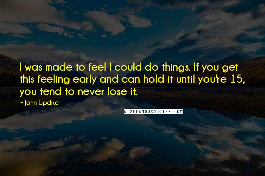 John Updike Quotes: I was made to feel I could do things. If you get this feeling early and can hold it until you're 15, you tend to never lose it.
