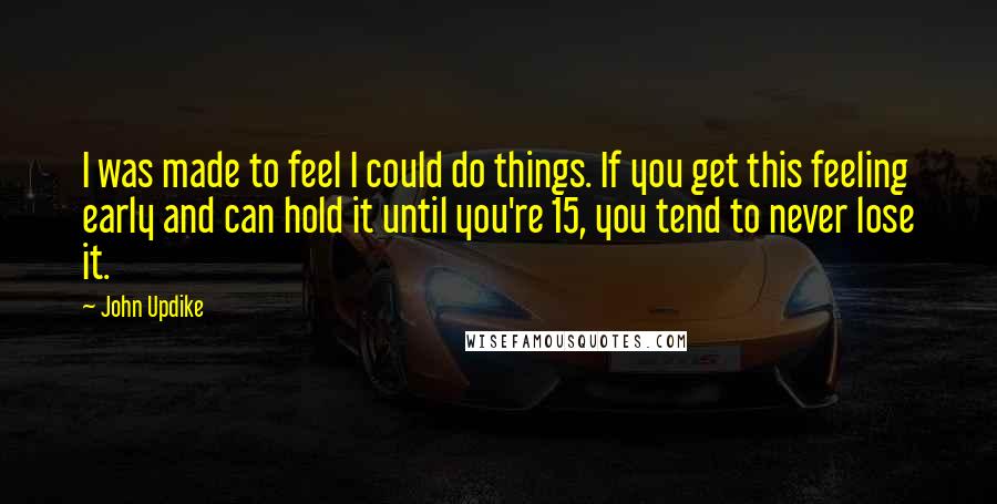 John Updike Quotes: I was made to feel I could do things. If you get this feeling early and can hold it until you're 15, you tend to never lose it.