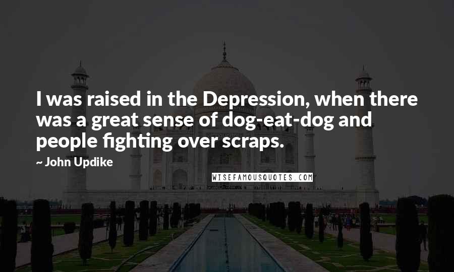 John Updike Quotes: I was raised in the Depression, when there was a great sense of dog-eat-dog and people fighting over scraps.