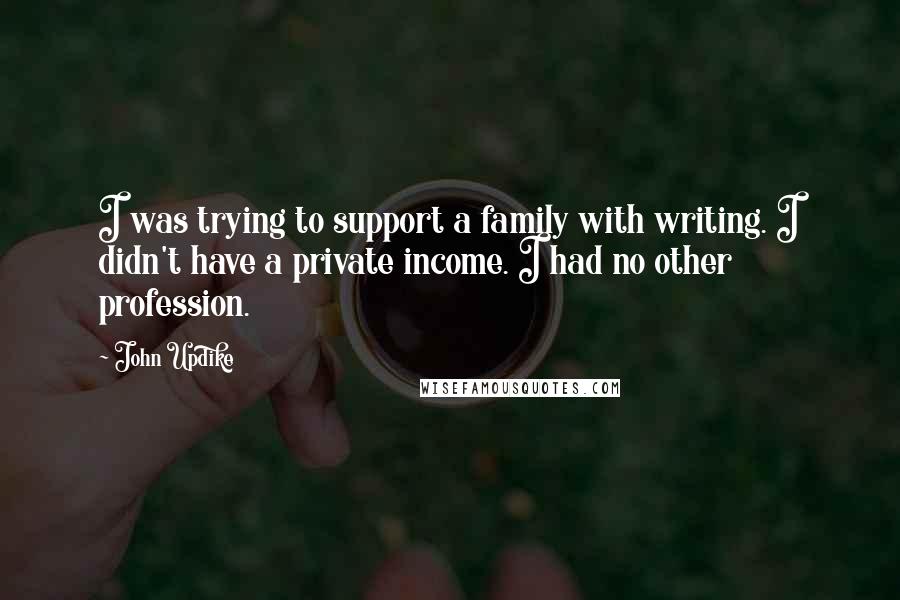 John Updike Quotes: I was trying to support a family with writing. I didn't have a private income. I had no other profession.