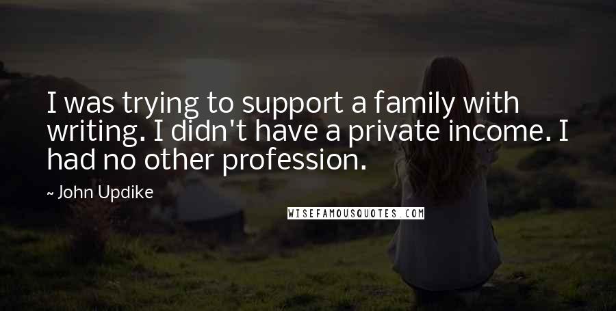 John Updike Quotes: I was trying to support a family with writing. I didn't have a private income. I had no other profession.