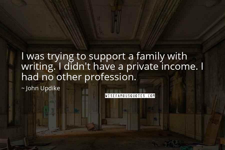 John Updike Quotes: I was trying to support a family with writing. I didn't have a private income. I had no other profession.