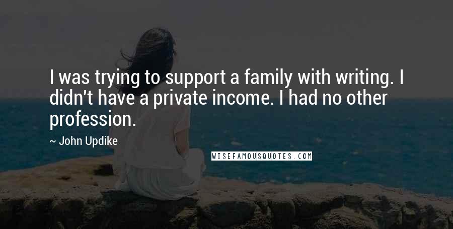 John Updike Quotes: I was trying to support a family with writing. I didn't have a private income. I had no other profession.