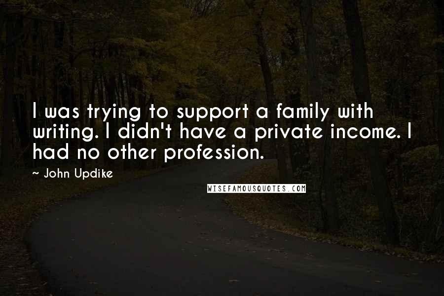 John Updike Quotes: I was trying to support a family with writing. I didn't have a private income. I had no other profession.