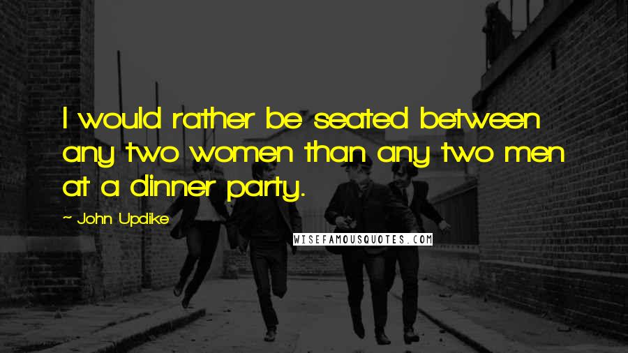 John Updike Quotes: I would rather be seated between any two women than any two men at a dinner party.