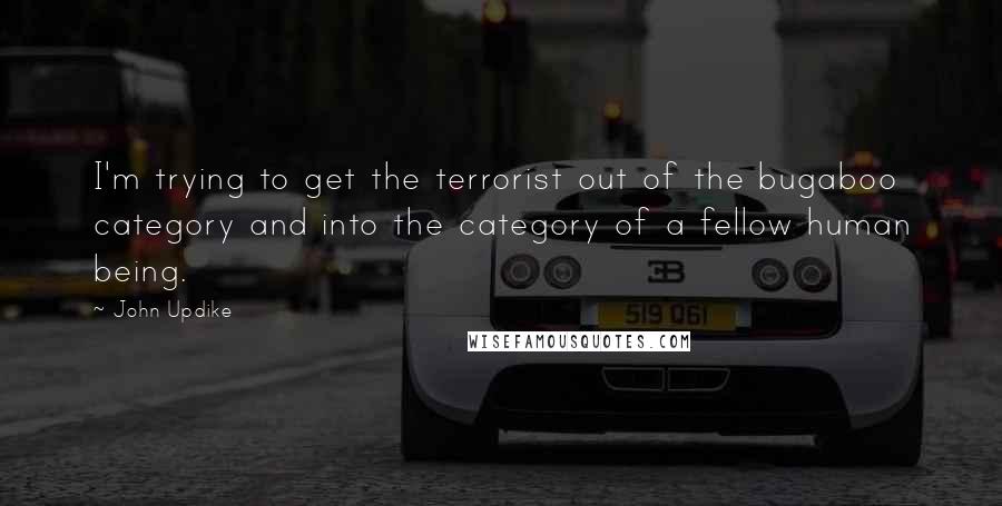 John Updike Quotes: I'm trying to get the terrorist out of the bugaboo category and into the category of a fellow human being.