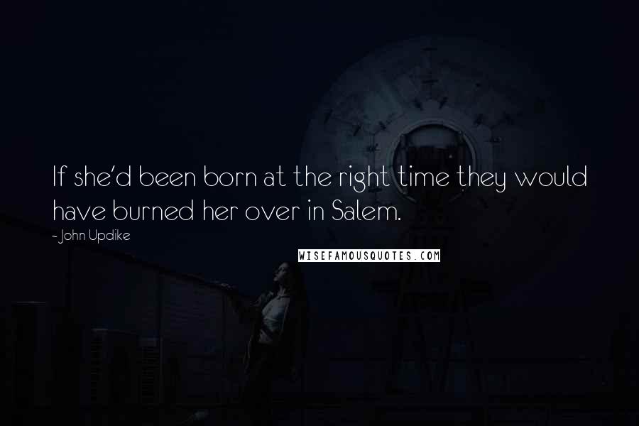 John Updike Quotes: If she'd been born at the right time they would have burned her over in Salem.