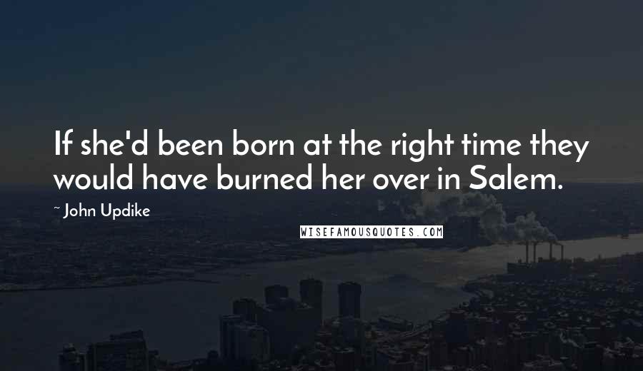 John Updike Quotes: If she'd been born at the right time they would have burned her over in Salem.