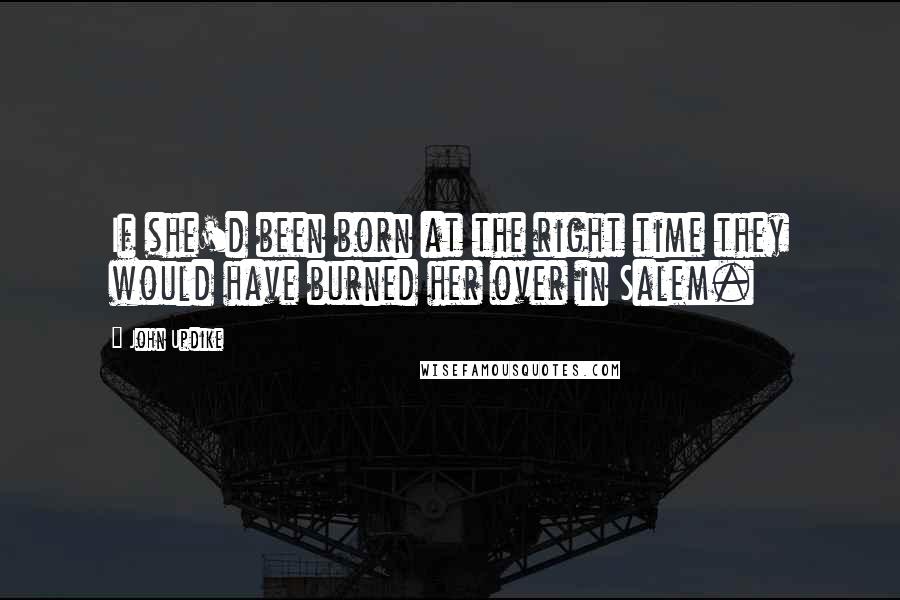 John Updike Quotes: If she'd been born at the right time they would have burned her over in Salem.
