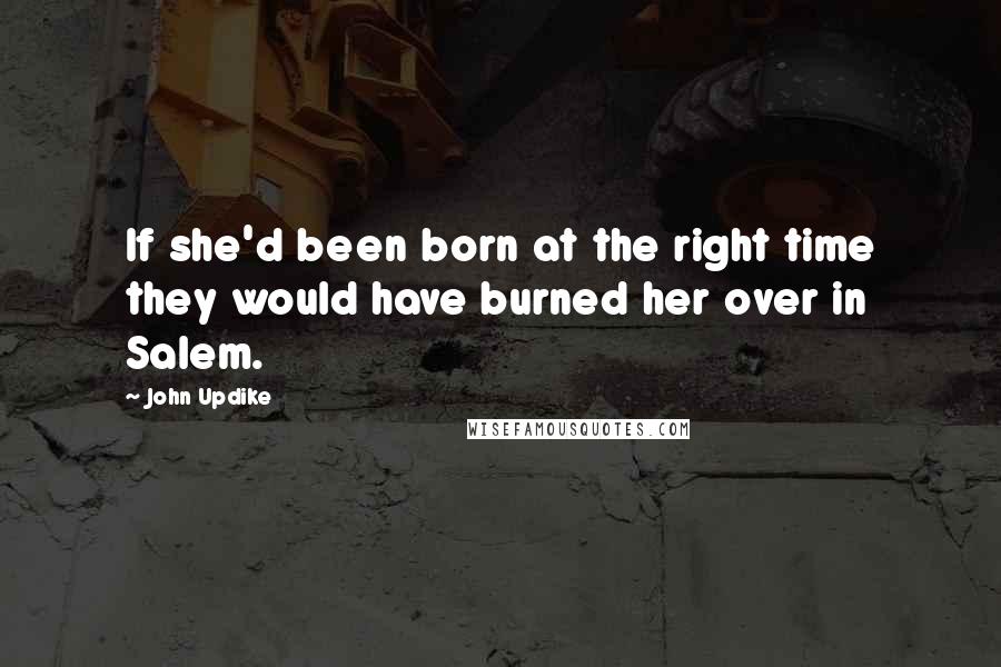 John Updike Quotes: If she'd been born at the right time they would have burned her over in Salem.