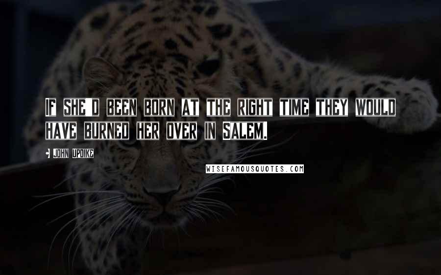 John Updike Quotes: If she'd been born at the right time they would have burned her over in Salem.