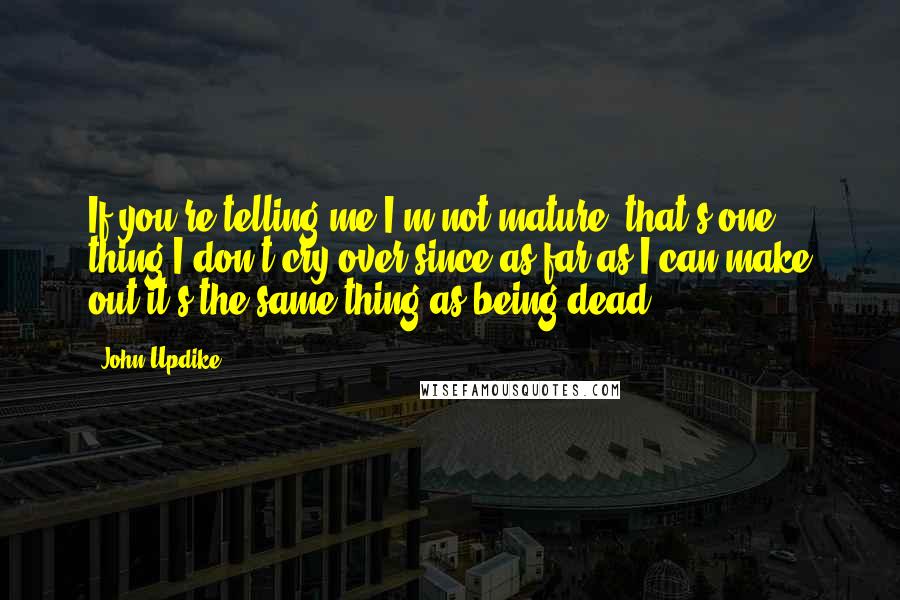 John Updike Quotes: If you're telling me I'm not mature, that's one thing I don't cry over since as far as I can make out it's the same thing as being dead.