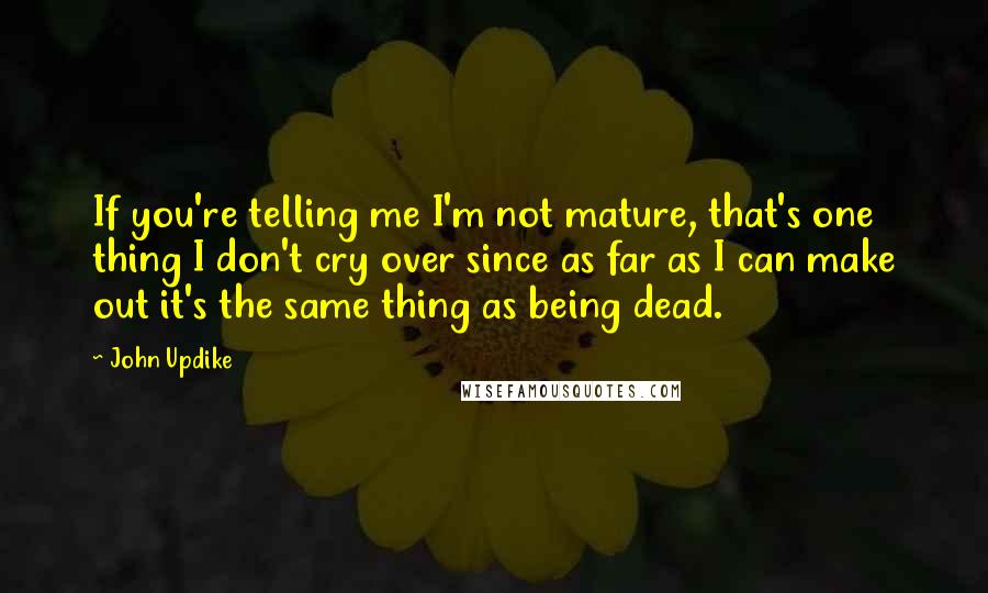 John Updike Quotes: If you're telling me I'm not mature, that's one thing I don't cry over since as far as I can make out it's the same thing as being dead.