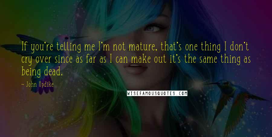 John Updike Quotes: If you're telling me I'm not mature, that's one thing I don't cry over since as far as I can make out it's the same thing as being dead.