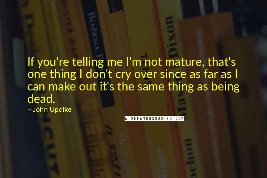 John Updike Quotes: If you're telling me I'm not mature, that's one thing I don't cry over since as far as I can make out it's the same thing as being dead.