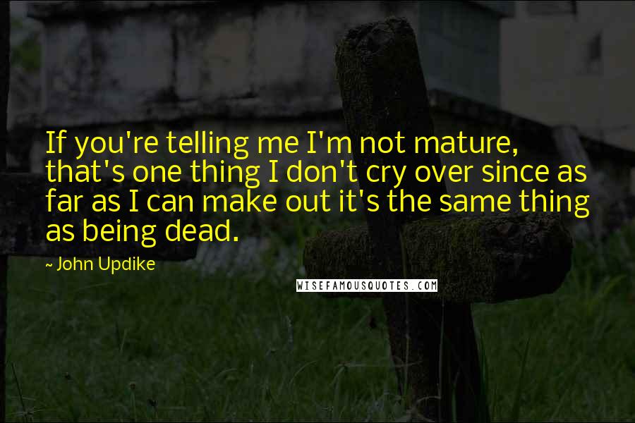 John Updike Quotes: If you're telling me I'm not mature, that's one thing I don't cry over since as far as I can make out it's the same thing as being dead.