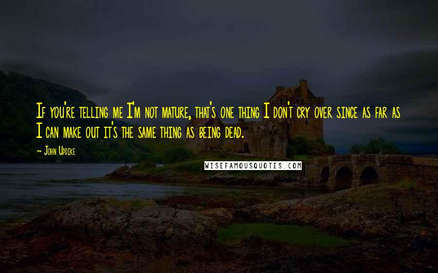 John Updike Quotes: If you're telling me I'm not mature, that's one thing I don't cry over since as far as I can make out it's the same thing as being dead.