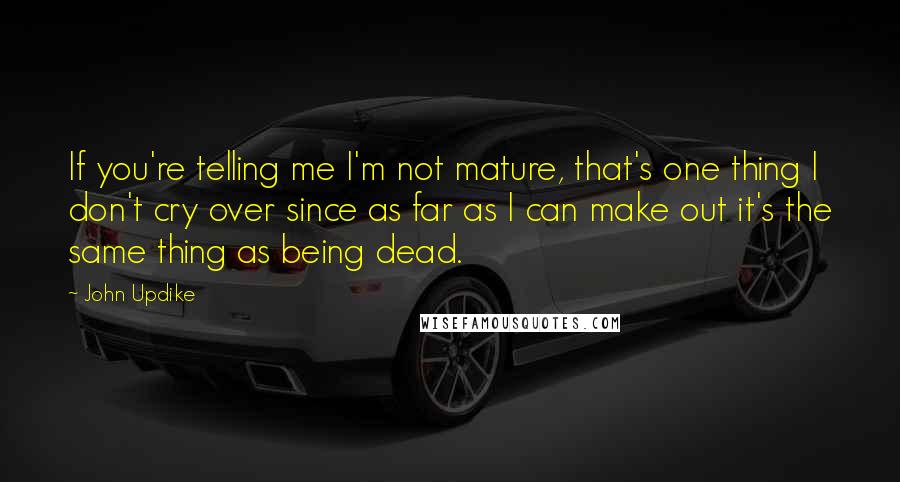 John Updike Quotes: If you're telling me I'm not mature, that's one thing I don't cry over since as far as I can make out it's the same thing as being dead.