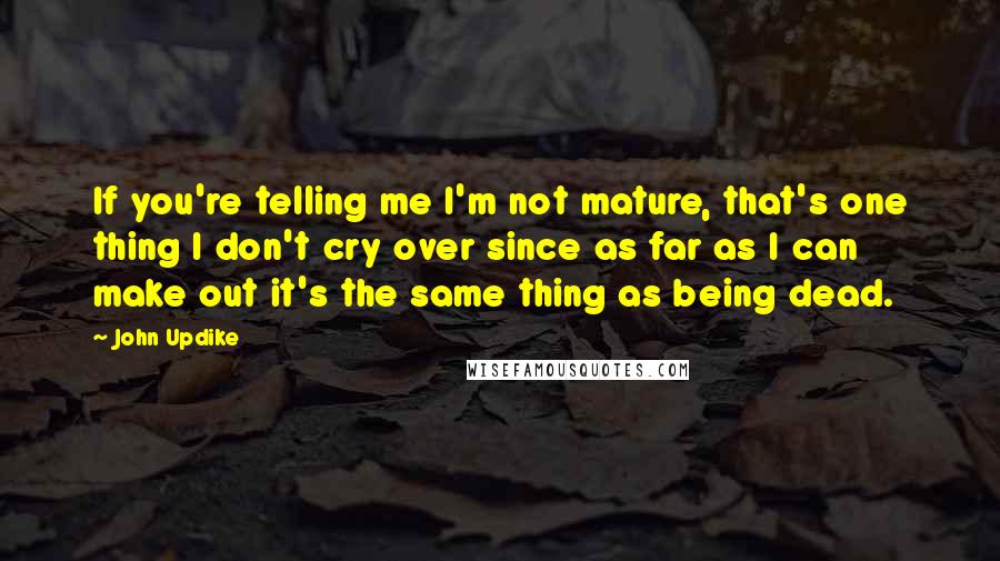 John Updike Quotes: If you're telling me I'm not mature, that's one thing I don't cry over since as far as I can make out it's the same thing as being dead.