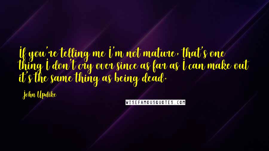 John Updike Quotes: If you're telling me I'm not mature, that's one thing I don't cry over since as far as I can make out it's the same thing as being dead.