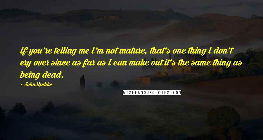 John Updike Quotes: If you're telling me I'm not mature, that's one thing I don't cry over since as far as I can make out it's the same thing as being dead.