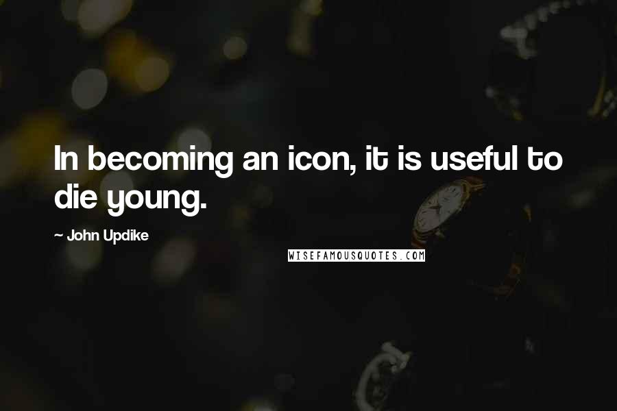 John Updike Quotes: In becoming an icon, it is useful to die young.