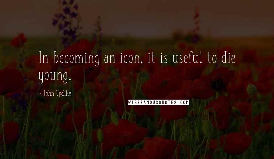 John Updike Quotes: In becoming an icon, it is useful to die young.