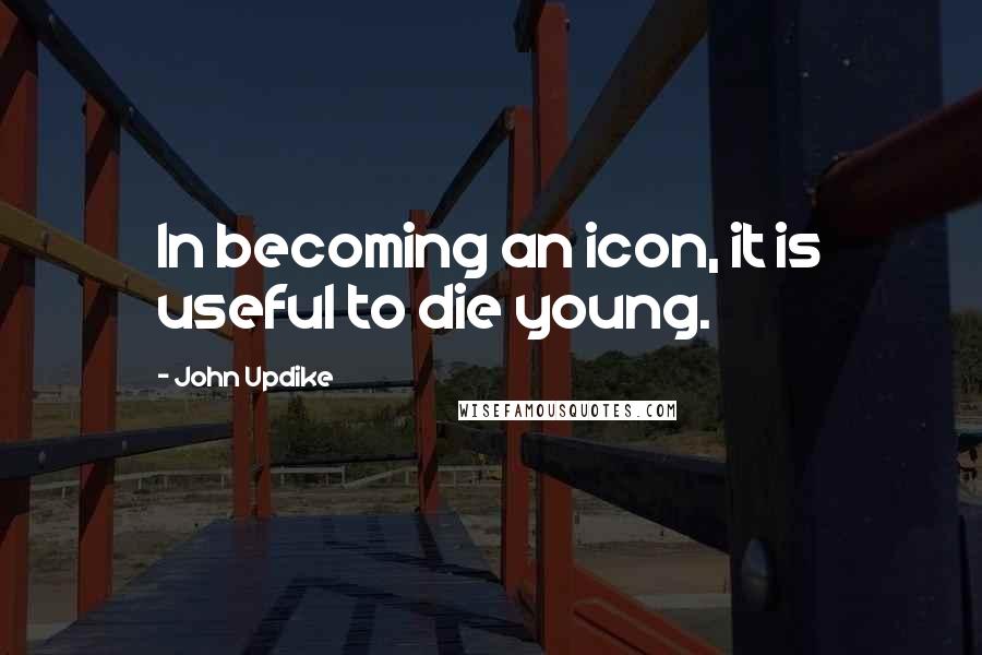 John Updike Quotes: In becoming an icon, it is useful to die young.