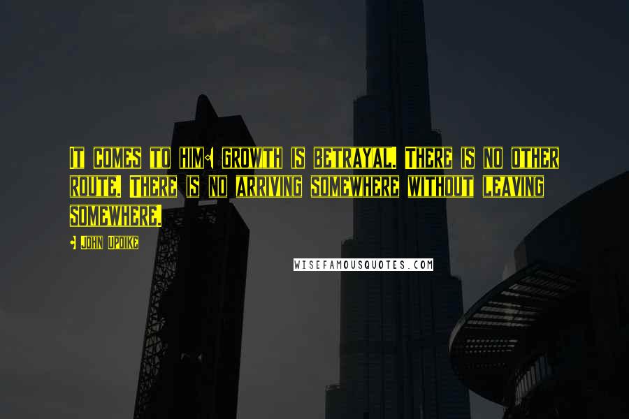 John Updike Quotes: It comes to him: growth is betrayal. There is no other route. There is no arriving somewhere without leaving somewhere.