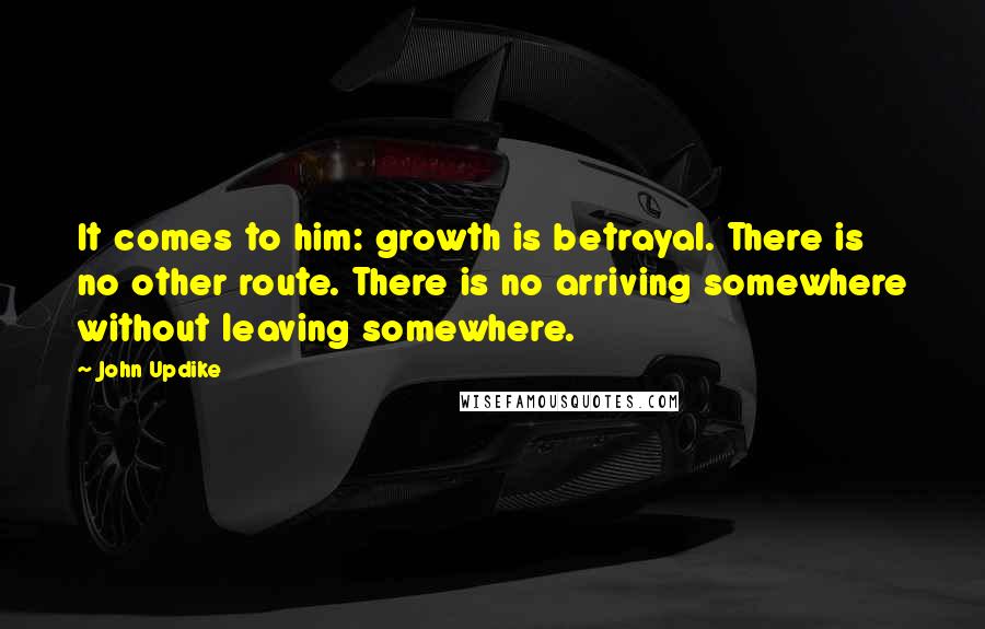 John Updike Quotes: It comes to him: growth is betrayal. There is no other route. There is no arriving somewhere without leaving somewhere.