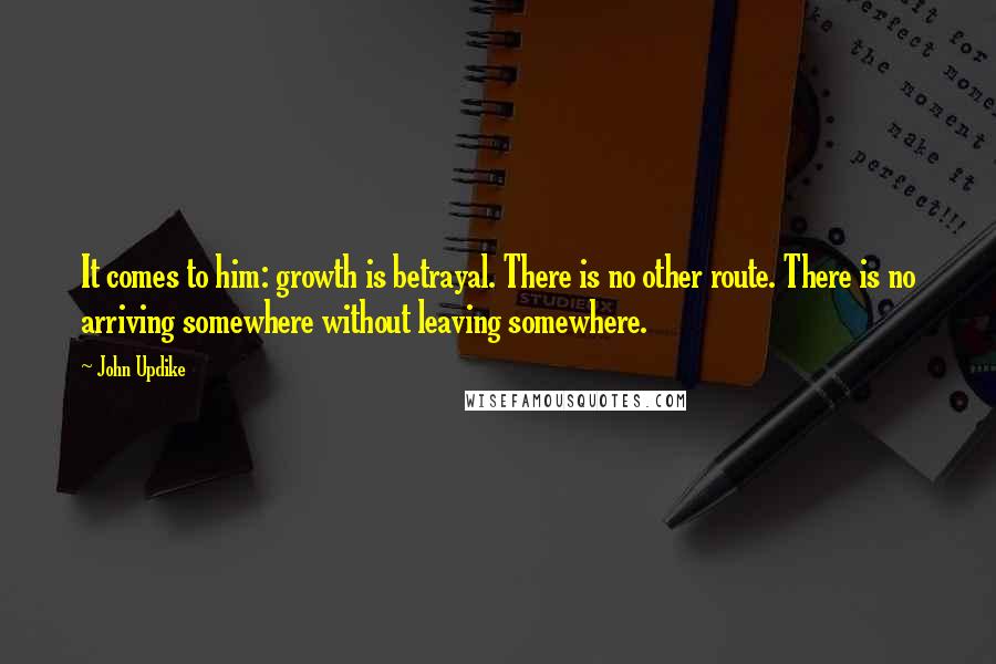 John Updike Quotes: It comes to him: growth is betrayal. There is no other route. There is no arriving somewhere without leaving somewhere.