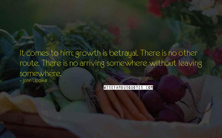 John Updike Quotes: It comes to him: growth is betrayal. There is no other route. There is no arriving somewhere without leaving somewhere.