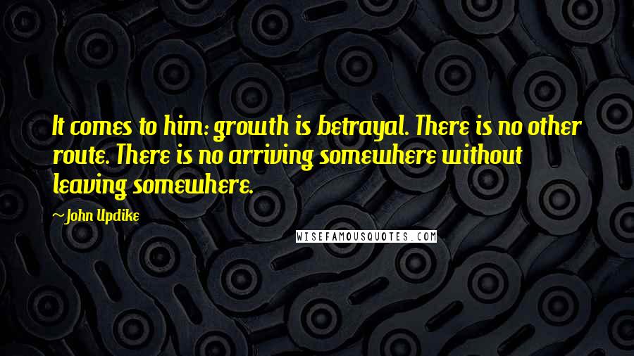 John Updike Quotes: It comes to him: growth is betrayal. There is no other route. There is no arriving somewhere without leaving somewhere.