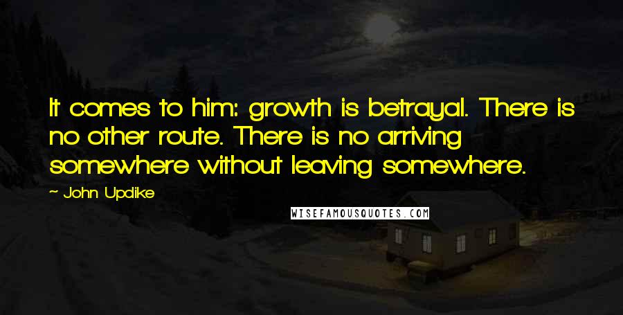 John Updike Quotes: It comes to him: growth is betrayal. There is no other route. There is no arriving somewhere without leaving somewhere.