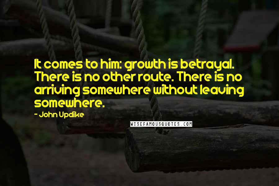 John Updike Quotes: It comes to him: growth is betrayal. There is no other route. There is no arriving somewhere without leaving somewhere.