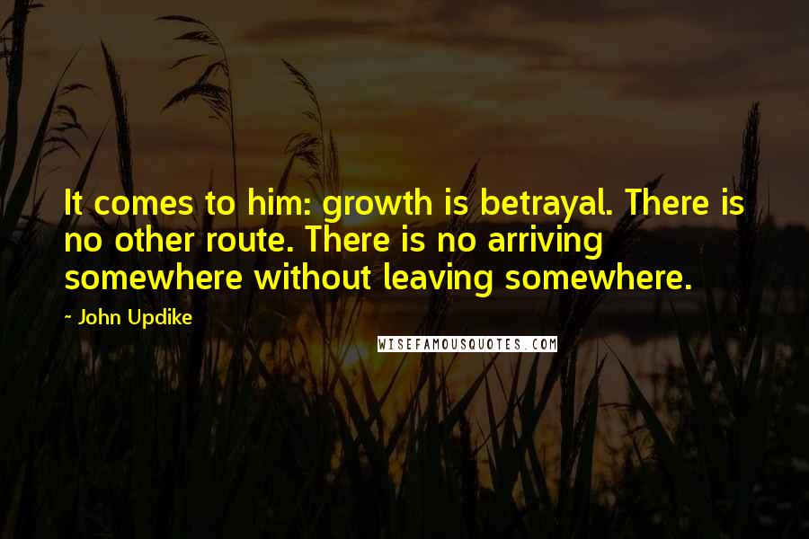 John Updike Quotes: It comes to him: growth is betrayal. There is no other route. There is no arriving somewhere without leaving somewhere.