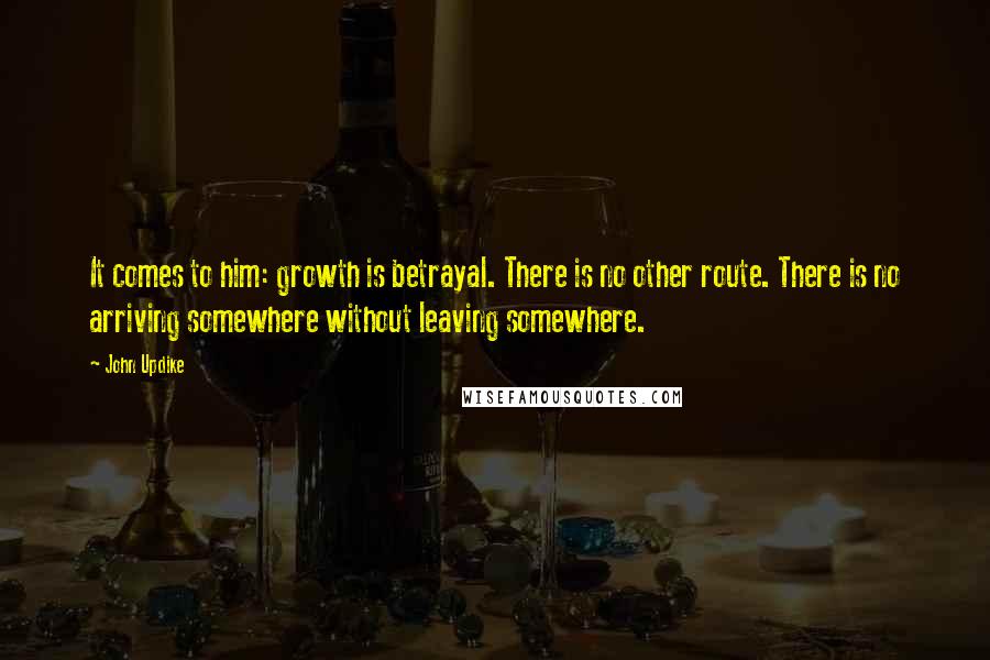 John Updike Quotes: It comes to him: growth is betrayal. There is no other route. There is no arriving somewhere without leaving somewhere.