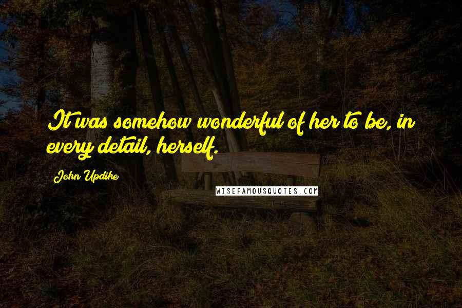 John Updike Quotes: It was somehow wonderful of her to be, in every detail, herself.