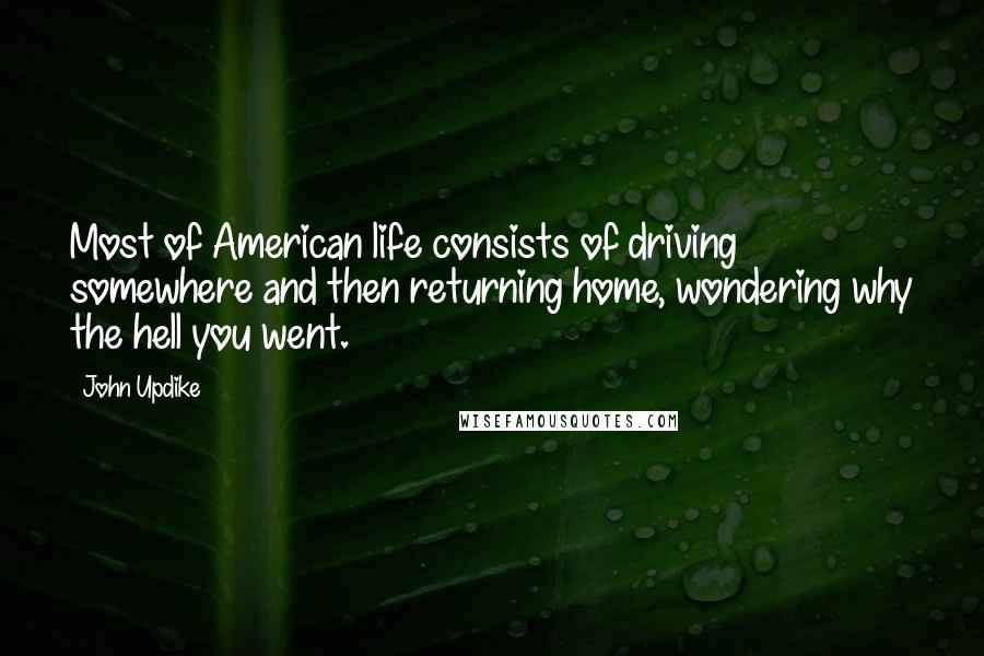 John Updike Quotes: Most of American life consists of driving somewhere and then returning home, wondering why the hell you went.