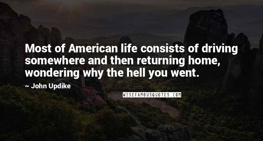 John Updike Quotes: Most of American life consists of driving somewhere and then returning home, wondering why the hell you went.