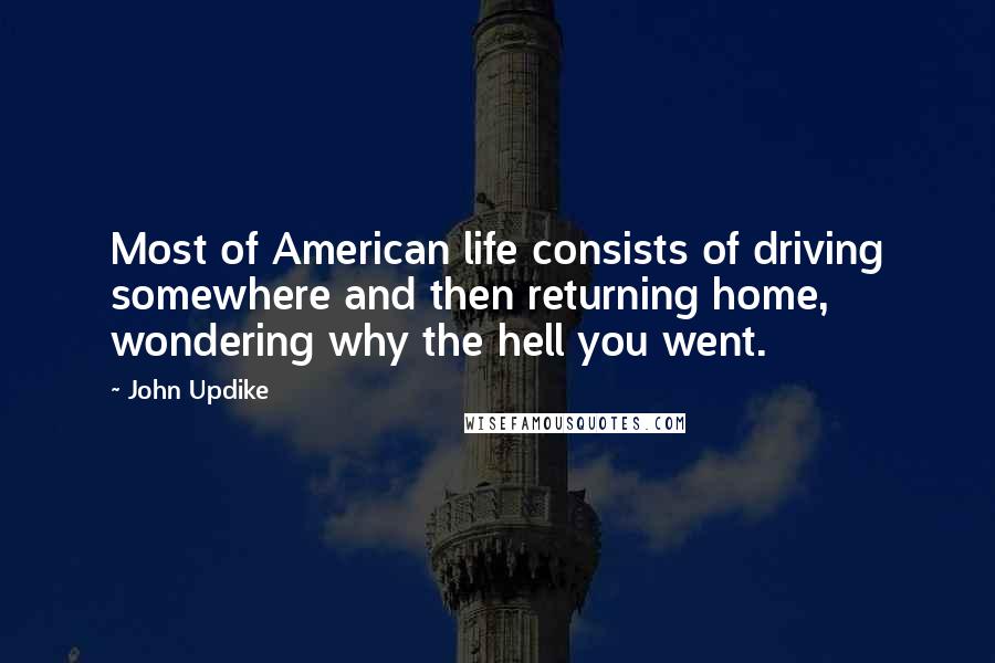 John Updike Quotes: Most of American life consists of driving somewhere and then returning home, wondering why the hell you went.