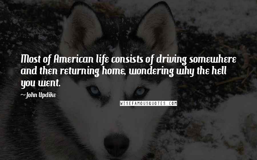 John Updike Quotes: Most of American life consists of driving somewhere and then returning home, wondering why the hell you went.