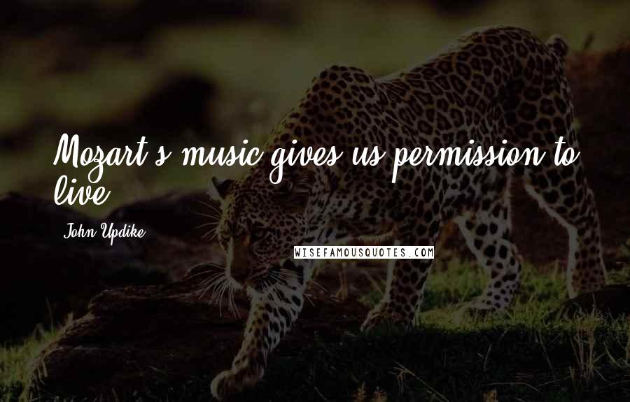 John Updike Quotes: Mozart's music gives us permission to live.